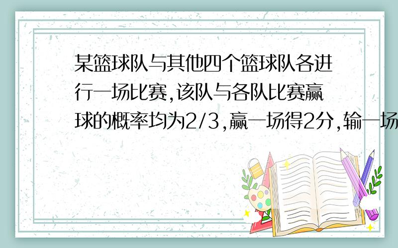 某篮球队与其他四个篮球队各进行一场比赛,该队与各队比赛赢球的概率均为2/3,赢一场得2分,输一场得1分,求该队得分的分布列和数学期望.十万火急!