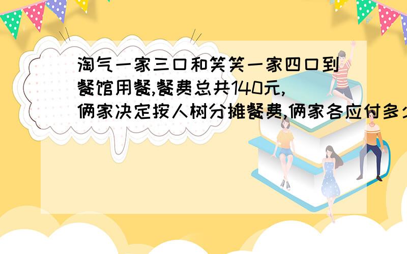 淘气一家三口和笑笑一家四口到餐馆用餐,餐费总共140元,俩家决定按人树分摊餐费,俩家各应付多少钱?