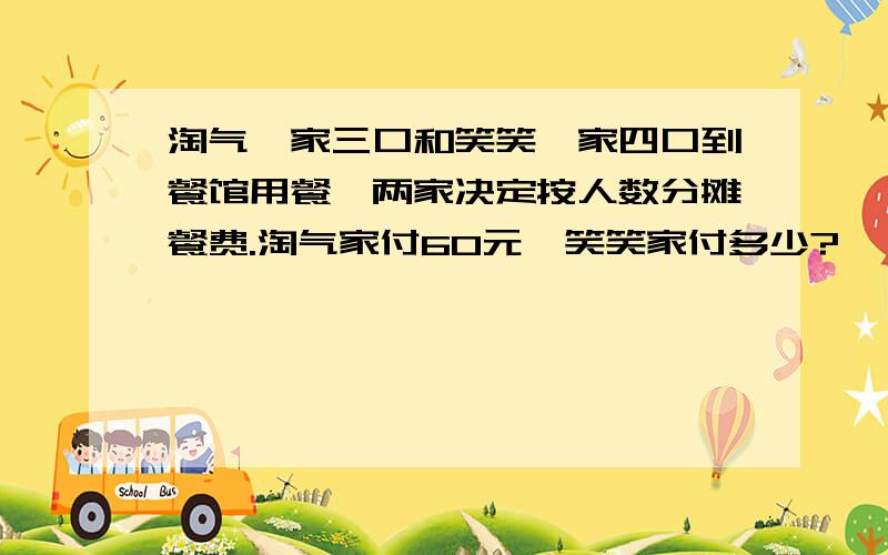 淘气一家三口和笑笑一家四口到餐馆用餐,两家决定按人数分摊餐费.淘气家付60元,笑笑家付多少?