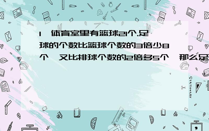 1、体育室里有篮球21个.足球的个数比篮球个数的3倍少8个,又比排球个数的2倍多5个,那么足球和排球各有多少个?2、有一个梯形,高是5厘米,下底是上底的1.8倍.如果上底增加4.8厘米,下底和高都