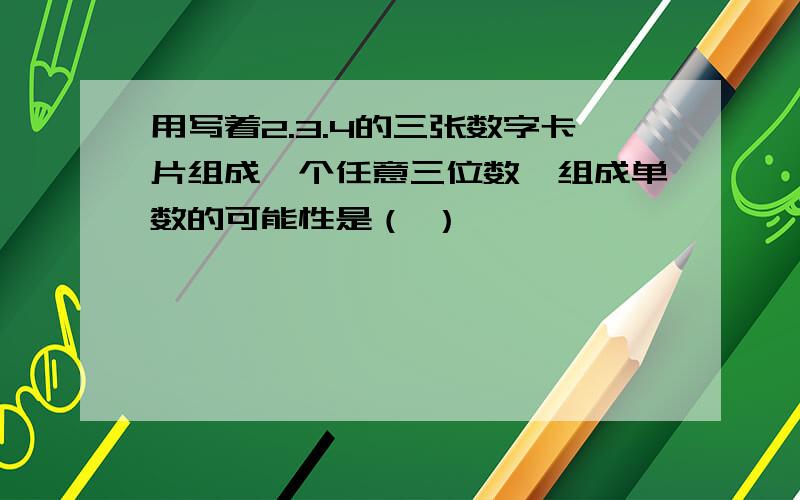 用写着2.3.4的三张数字卡片组成一个任意三位数,组成单数的可能性是（ ）