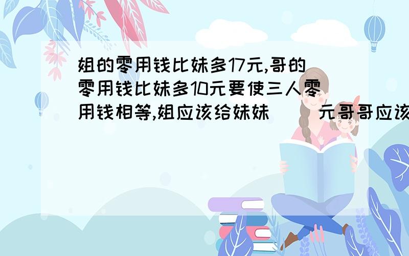 姐的零用钱比妹多17元,哥的零用钱比妹多10元要使三人零用钱相等,姐应该给妹妹（ ）元哥哥应该给妹（ ）