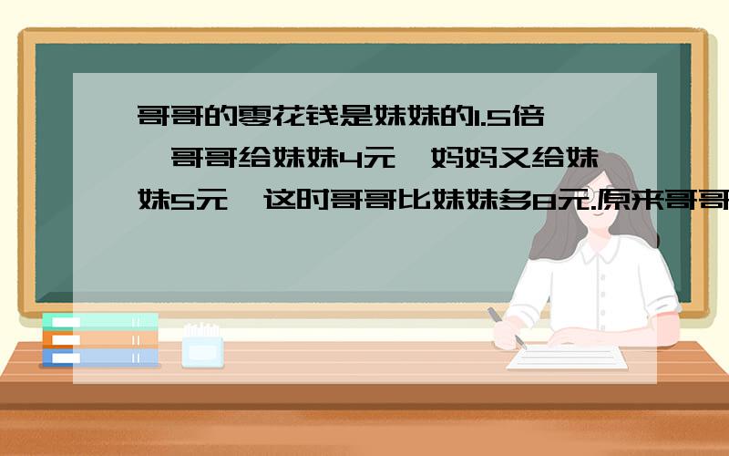 哥哥的零花钱是妹妹的1.5倍,哥哥给妹妹4元,妈妈又给妹妹5元,这时哥哥比妹妹多8元.原来哥哥、妹妹各有多少元?