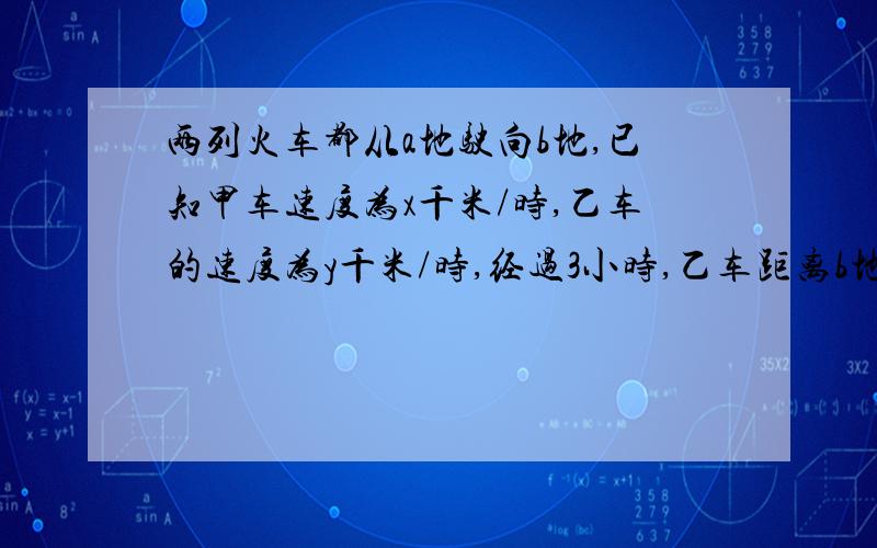 两列火车都从a地驶向b地,已知甲车速度为x千米/时,乙车的速度为y千米/时,经过3小时,乙车距离b地5千米.此时甲车距离b地（ ）千米?A 3(-x+y)-5 B 3(x+y)-5 C3(-x+y)+5 D 3(x+y)+5我想问一下为什么选C