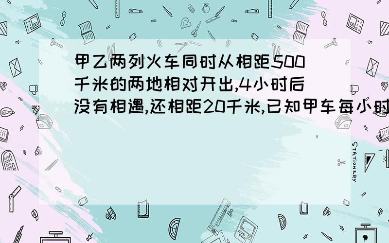 甲乙两列火车同时从相距500千米的两地相对开出,4小时后没有相遇,还相距20千米,已知甲车每小时行驶65千米,乙车每小时行多少千米?用方程解答.