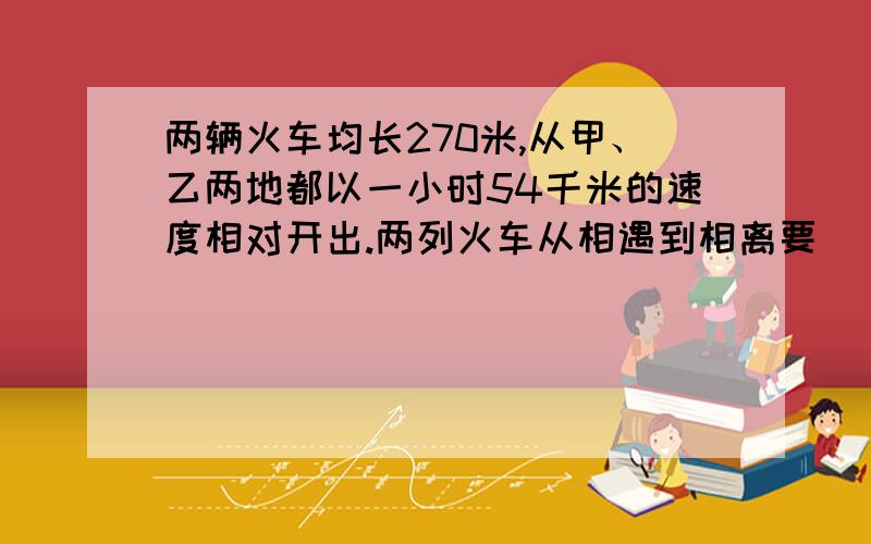 两辆火车均长270米,从甲、乙两地都以一小时54千米的速度相对开出.两列火车从相遇到相离要（ ）秒.要把想法、思路说清楚!