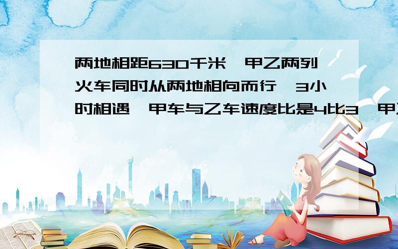 两地相距630千米,甲乙两列火车同时从两地相向而行,3小时相遇,甲车与乙车速度比是4比3,甲乙两车的速度各是多少?