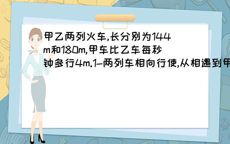 甲乙两列火车,长分别为144m和180m,甲车比乙车每秒钟多行4m.1-两列车相向行使,从相遇到甲乙两列火车,长分别为144m和180m,甲车比乙车每秒钟多行4m.1-两列车相向行使,从相遇到完全错开〔从两车