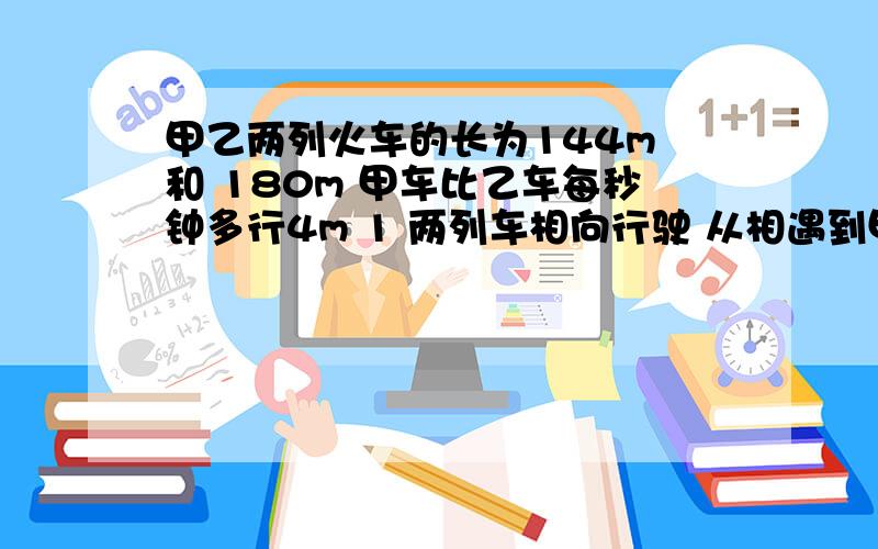 甲乙两列火车的长为144m 和 180m 甲车比乙车每秒钟多行4m 1 两列车相向行驶 从相遇到甲乙两列火车的长为144m 和 180m 甲车比乙车每秒钟多行4m 1 两列车相向行驶 从相遇到全部错开从两车头相遇