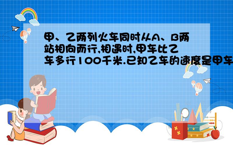 甲、乙两列火车同时从A、B两站相向而行,相遇时,甲车比乙车多行100千米.已知乙车的速度是甲车的3\5.求A、B两站距离.