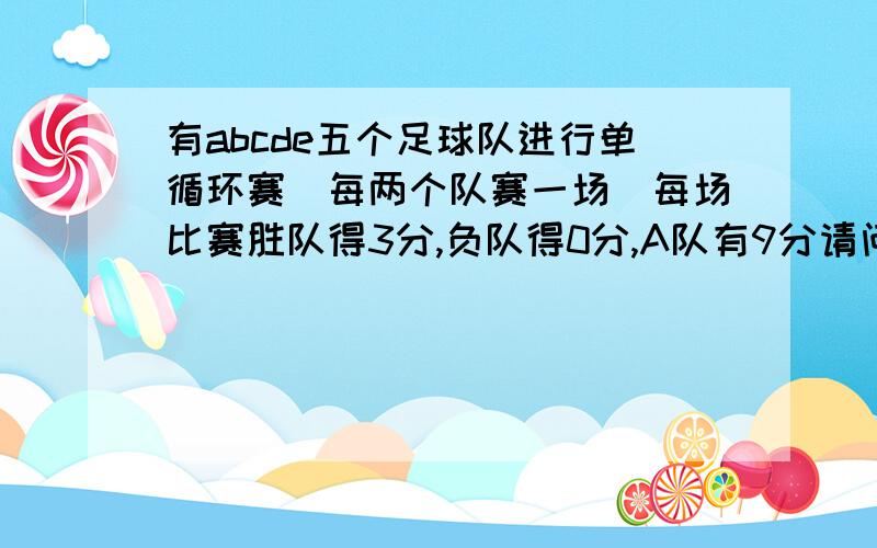 有abcde五个足球队进行单循环赛(每两个队赛一场)每场比赛胜队得3分,负队得0分,A队有9分请问A队赢了几场,输了几场,平了几场