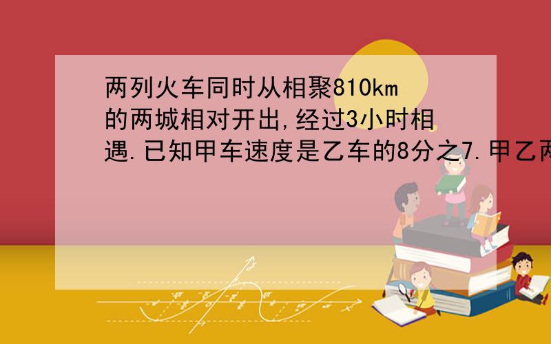 两列火车同时从相聚810km的两城相对开出,经过3小时相遇.已知甲车速度是乙车的8分之7.甲乙两车的速度各是多少?