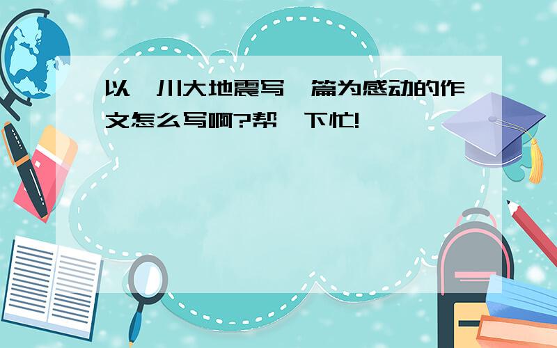 以汶川大地震写一篇为感动的作文怎么写啊?帮一下忙!