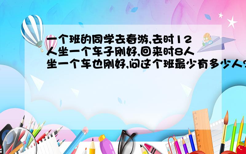 一个班的同学去春游,去时12人坐一个车子刚好,回来时8人坐一个车也刚好,问这个班最少有多少人?