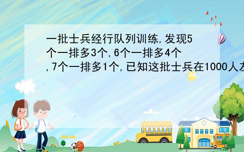 一批士兵经行队列训练,发现5个一排多3个,6个一排多4个,7个一排多1个,已知这批士兵在1000人左右,这批士兵算式和计算过程中算式就可以了如果有过程就更好