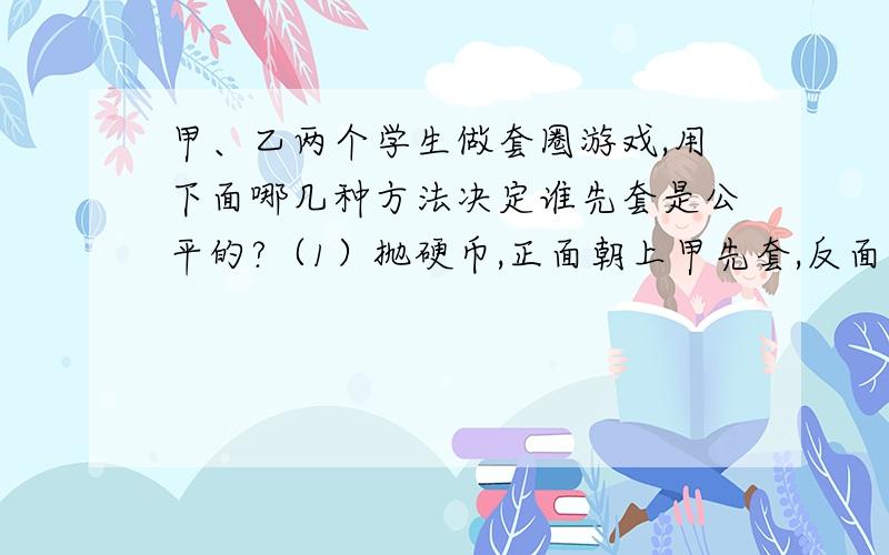 甲、乙两个学生做套圈游戏,用下面哪几种方法决定谁先套是公平的?（1）抛硬币,正面朝上甲先套,反面朝上乙先套.（2）做“石头、剪刀、布”的游戏,谁赢谁先套.掷骰子,点数大于3甲先套,小