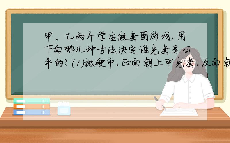 甲、乙两个学生做套圈游戏,用下面哪几种方法决定谁先套是公平的?（1）抛硬币,正面朝上甲先套,反面朝上乙先套.（2）做“石头、剪刀、布”的游戏,谁赢谁先套.（3）掷骰子,点数大于3甲先