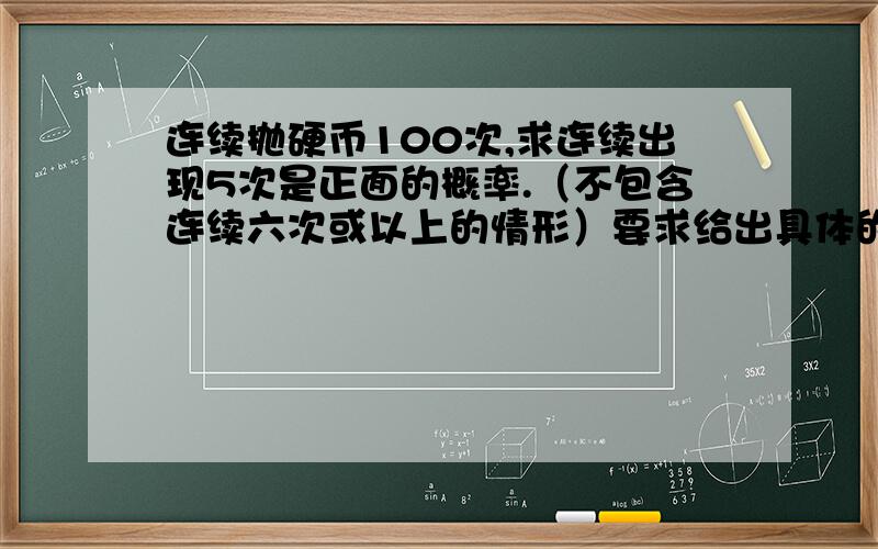 连续抛硬币100次,求连续出现5次是正面的概率.（不包含连续六次或以上的情形）要求给出具体的计算过程,懂伯努利分布的来.原型：N重伯努利试验，求连续成功K次的概率。求本科尖子生解答