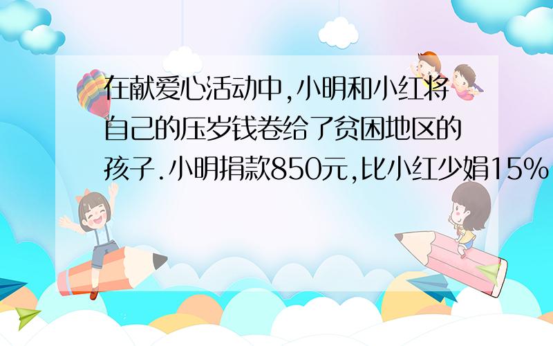 在献爱心活动中,小明和小红将自己的压岁钱卷给了贫困地区的孩子.小明捐款850元,比小红少娟15%,小红捐