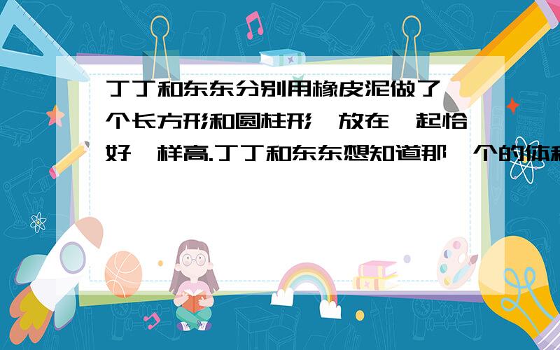 丁丁和东东分别用橡皮泥做了一个长方形和圆柱形,放在一起恰好一样高.丁丁和东东想知道那一个的体积大,但身边又没有尺子,只好找来一根短绳子,他们量得长方体底面的长正好是3倍绳长,宽