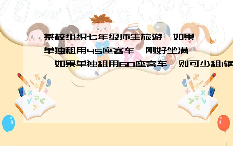 某校组织七年级师生旅游,如果单独租用45座客车,刚好坐满,如果单独租用60座客车,则可少租1辆且余15座,