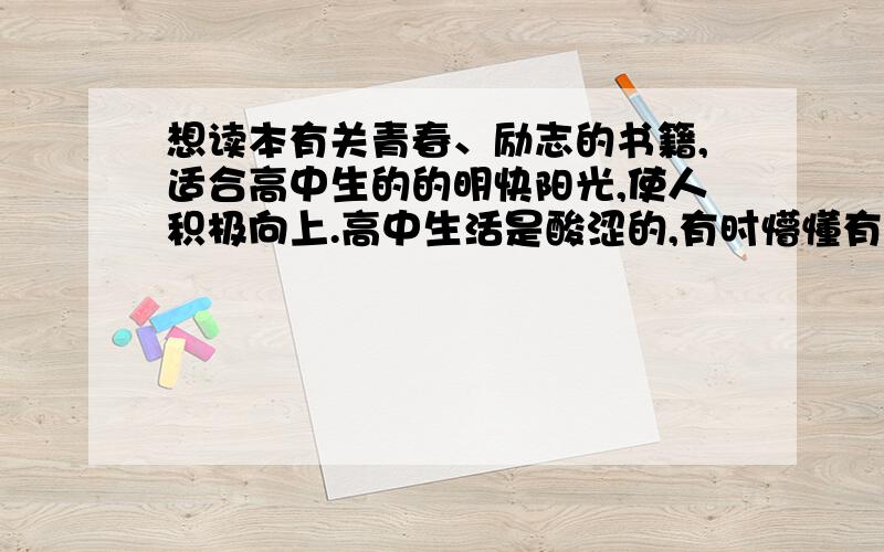 想读本有关青春、励志的书籍,适合高中生的的明快阳光,使人积极向上.高中生活是酸涩的,有时懵懂有时迷茫,希望读到有关高中生活的故事,同学之情、朋友之情、男女生等等,得到心灵的慰藉