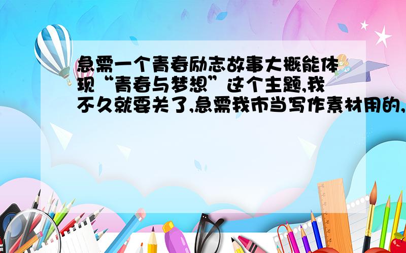 急需一个青春励志故事大概能体现“青春与梦想”这个主题,我不久就要关了,急需我市当写作素材用的,所以要短