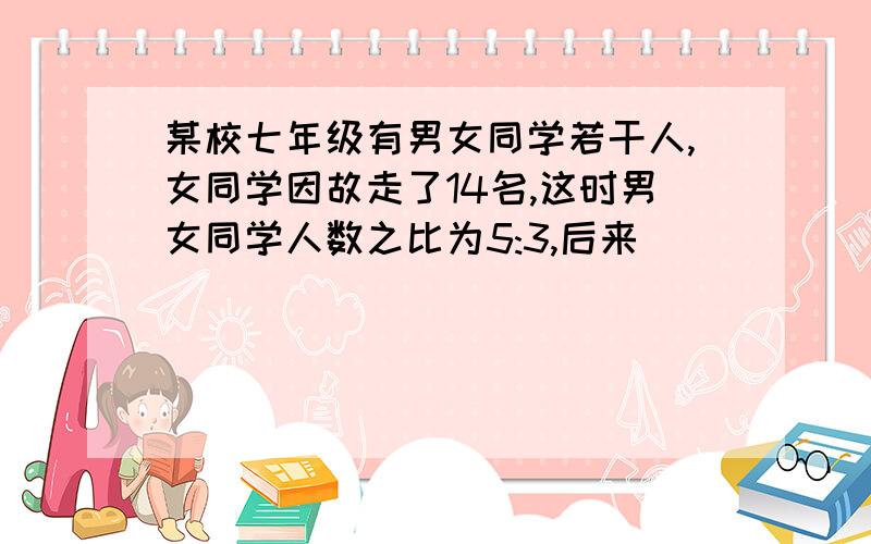 某校七年级有男女同学若干人,女同学因故走了14名,这时男女同学人数之比为5:3,后来