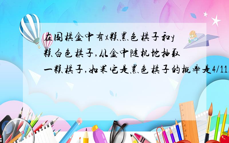 在围棋盒中有x颗黑色棋子和y颗白色棋子,从盒中随机地抽取一颗棋子,如果它是黑色棋子的概率是4/11.（1）试写出y关于x的函数关系式；（2）若往盒中再放进9颗黑色棋子,则取得黑色棋子的概