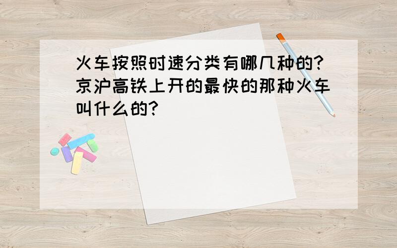 火车按照时速分类有哪几种的?京沪高铁上开的最快的那种火车叫什么的?