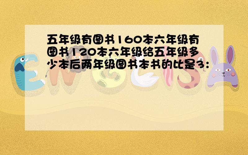 五年级有图书160本六年级有图书120本六年级给五年级多少本后两年级图书本书的比是3：