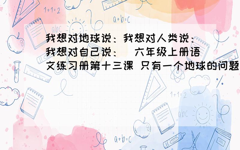 我想对地球说：我想对人类说：我想对自己说：（六年级上册语文练习册第十三课 只有一个地球的问题）应该要说些什么?