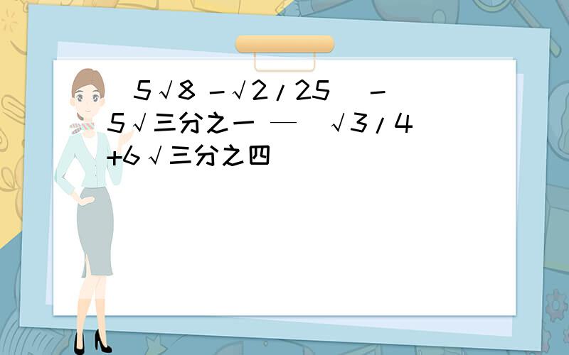 (5√8 -√2/25) -5√三分之一 —（√3/4 +6√三分之四）