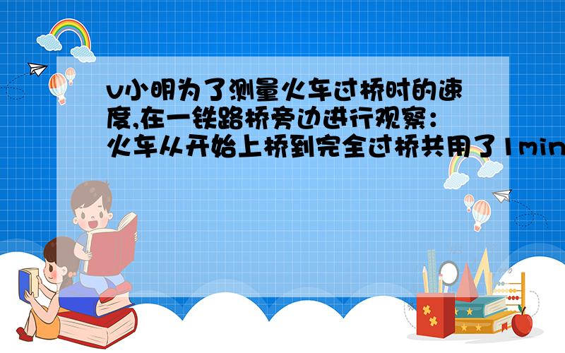 v小明为了测量火车过桥时的速度,在一铁路桥旁边进行观察：火车从开始上桥到完全过桥共用了1min,整列火车小明为了测量火车过桥时的速度,在一铁路桥旁边进行观察：火车从开始上桥到完