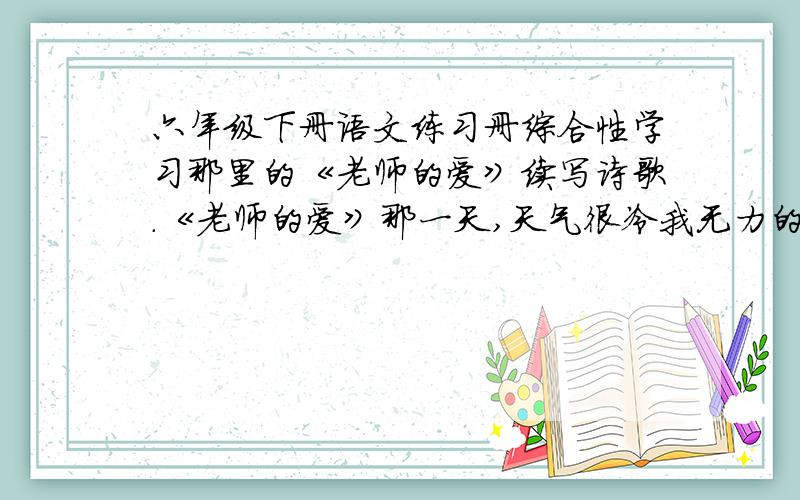 六年级下册语文练习册综合性学习那里的《老师的爱》续写诗歌.《老师的爱》那一天,天气很冷我无力的趴在课桌上听课老师走过来,把手放在我的额前顿时,一股暖流涌进我的心田老师的爱是