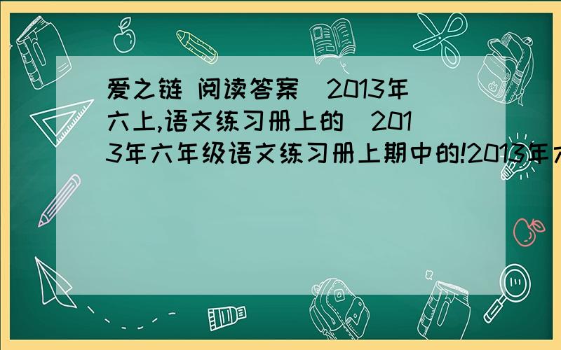 爱之链 阅读答案（2013年六上,语文练习册上的）2013年六年级语文练习册上期中的!2013年六年级语文练习册上期中的!人教的