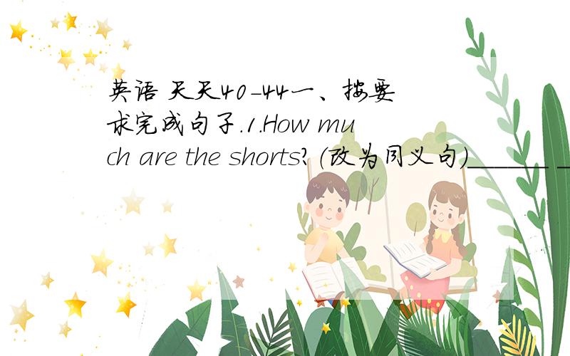 英语 天天40-44一、按要求完成句子.1.How much are the shorts?（改为同义句）______ ______ ______ ______ ______the shorts?二、将句子译成英语.1.我们以非常便宜的价格买下了这些衣服.We buy the clothes ______ ____