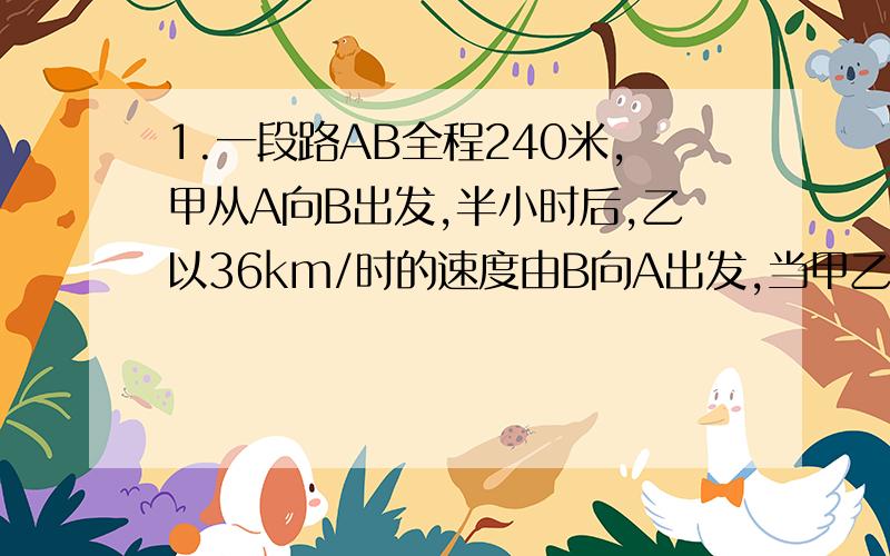 1.一段路AB全程240米,甲从A向B出发,半小时后,乙以36km/时的速度由B向A出发,当甲乙相遇时,甲与乙所用时间比为6：5,2.甲、乙两物品的价格之比是7：3.价格分别上涨70元后,价格之比是7：4.这甲乙