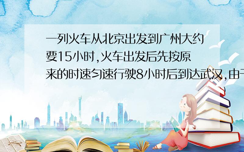 一列火车从北京出发到广州大约要15小时,火车出发后先按原来的时速匀速行驶8小时后到达武汉,由于2009年12月世界时速最高铁路武广高铁正式投入营运,现在从武汉到广州火车的平均时速是原