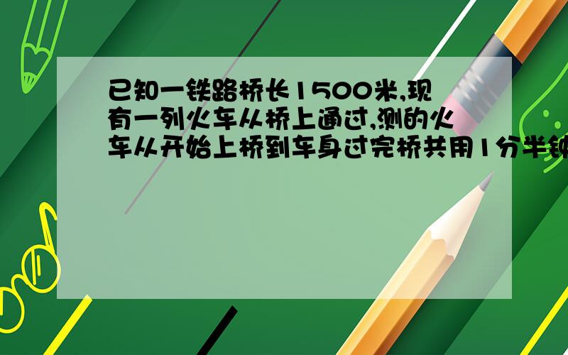 已知一铁路桥长1500米,现有一列火车从桥上通过,测的火车从开始上桥到车身过完桥共用1分半钟,整列火车完全在桥上的时间为60秒,火车的速度是（ ）,火车的长度是（ ）八点以前!