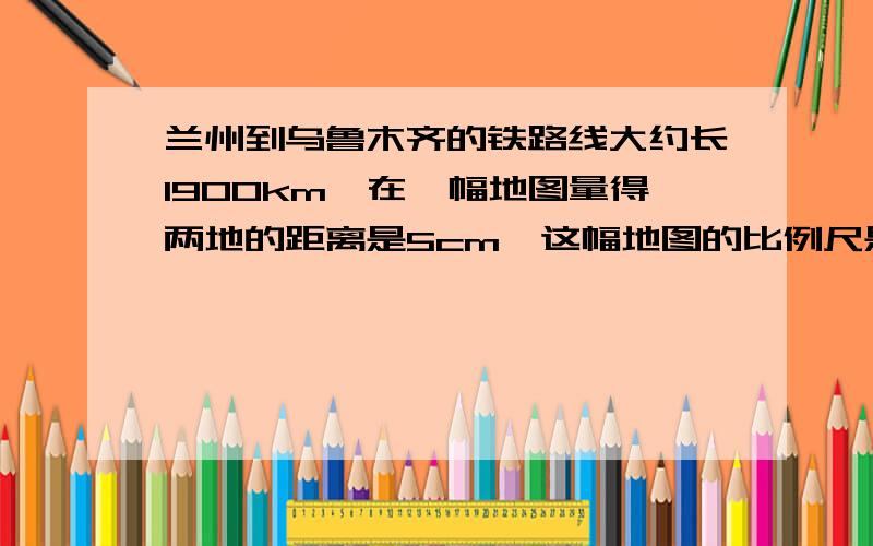 兰州到乌鲁木齐的铁路线大约长1900km,在一幅地图量得两地的距离是5cm,这幅地图的比例尺是多少?一辆火车以160千米/时的速度从兰州出发,最快几小时可以到乌鲁木齐?