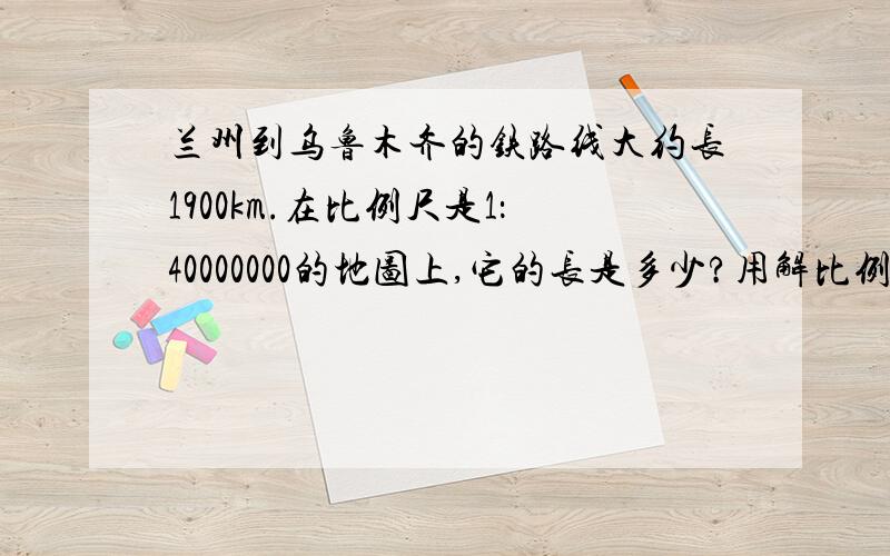 兰州到乌鲁木齐的铁路线大约长1900km.在比例尺是1：40000000的地图上,它的长是多少?用解比例.设图上长xcm解比例怎么例?快