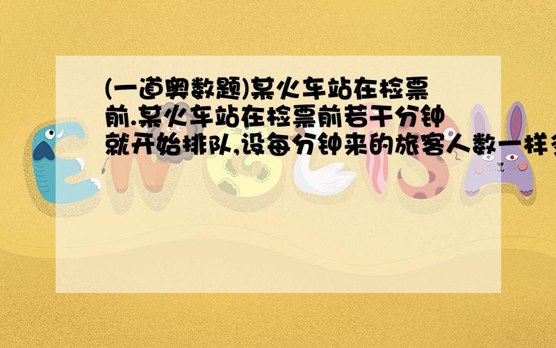 (一道奥数题)某火车站在检票前.某火车站在检票前若干分钟就开始排队,设每分钟来的旅客人数一样多,若同时开放3 个检票口,则40分钟检票队伍检票完毕；若同时开放4个检票口,则25分钟检票