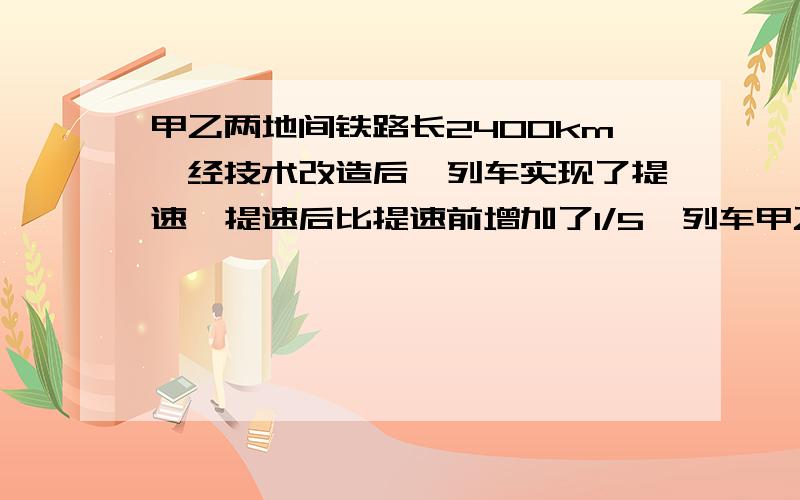 甲乙两地间铁路长2400km,经技术改造后,列车实现了提速,提速后比提速前增加了1/5,列车甲乙两地间铁路长2400km,经技术改造后,列车实现了提速,提速后比提速前速度增加了1/5,从甲地到乙地的行