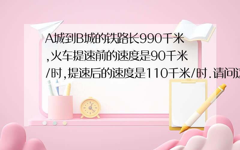 A城到B城的铁路长990千米,火车提速前的速度是90千米/时,提速后的速度是110千米/时.请问这列火车从A城到B城,提速后比提速前少用级几小时?