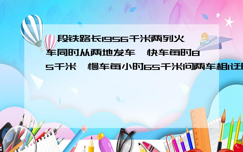 一段铁路长1956千米两列火车同时从两地发车,快车每时85千米,慢车每小时65千米问两车相l迂时用的多少小时