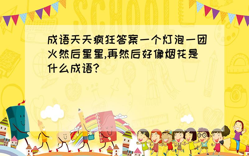 成语天天疯狂答案一个灯泡一团火然后星星,再然后好像烟花是什么成语?