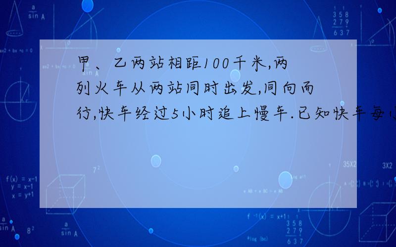 甲、乙两站相距100千米,两列火车从两站同时出发,同向而行,快车经过5小时追上慢车.已知快车每小时行80千米,求慢车每小时行多少千米?