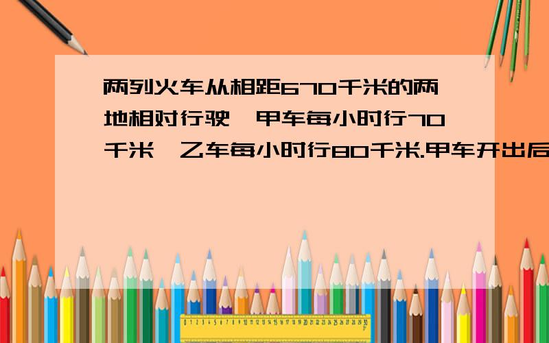 两列火车从相距670千米的两地相对行驶,甲车每小时行70千米,乙车每小时行80千米.甲车开出后一个小时,乙车（接上面）.才开出,再过几个小时两车相遇?