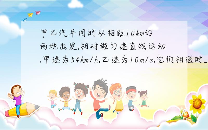 甲乙汽车同时从相距10km的两地出发,相对做匀速直线运动,甲速为54km/h,乙速为10m/s,它们相遇时_____.A 两车通过路程相等B 甲车比乙多走2kmC 甲比乙少走1kmD 甲走7km,乙走3km